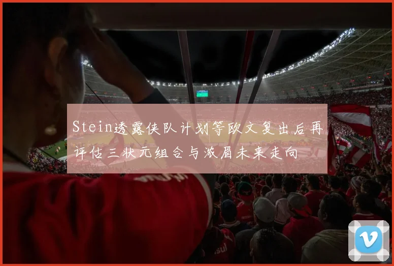 Stein透露侠队计划等欧文复出后再评估三状元组合与浓眉未来走向