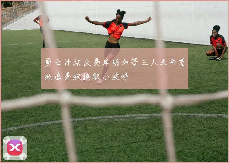 勇士计划交易库明加等三人及两首轮选秀权换取小波特