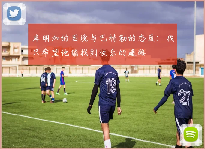 库明加的困境与巴特勒的态度：我只希望他能找到快乐的道路