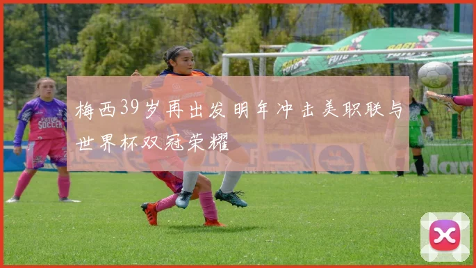 梅西39岁再出发明年冲击美职联与世界杯双冠荣耀