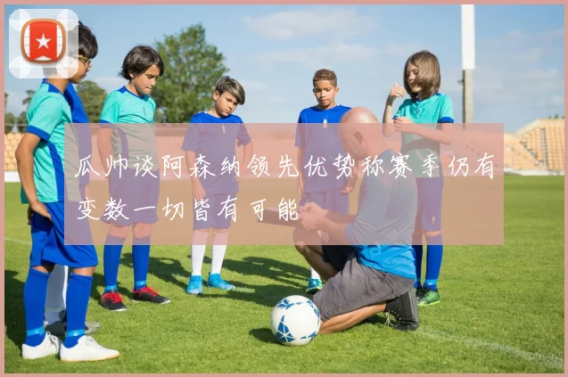 瓜帅谈阿森纳领先优势称赛季仍有变数一切皆有可能