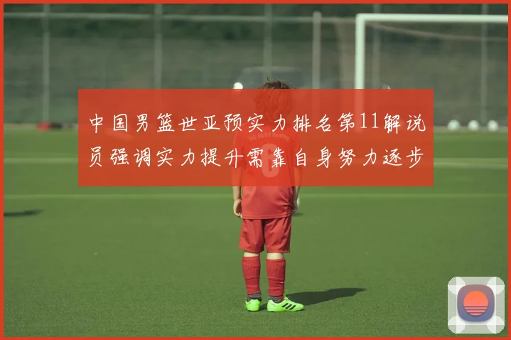 中国男篮世亚预实力排名第11解说员强调实力提升需靠自身努力逐步实现