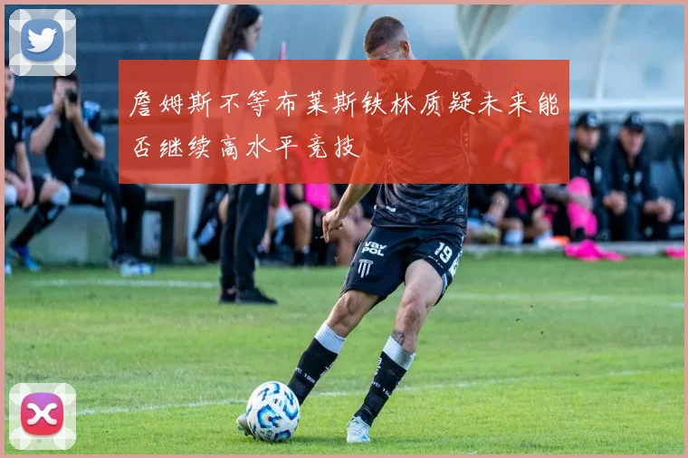 詹姆斯不等布莱斯铁林质疑未来能否继续高水平竞技