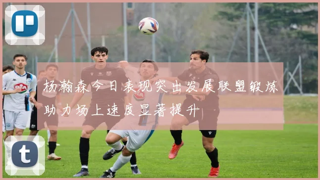 杨瀚森今日表现突出发展联盟锻炼助力场上速度显著提升