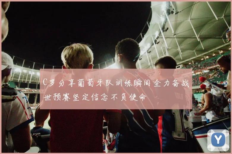C罗分享葡萄牙队训练瞬间全力备战世预赛坚定信念不负使命