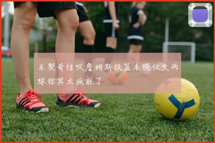 东契奇惊叹詹姆斯投篮表现仅失两球称其太疯狂了