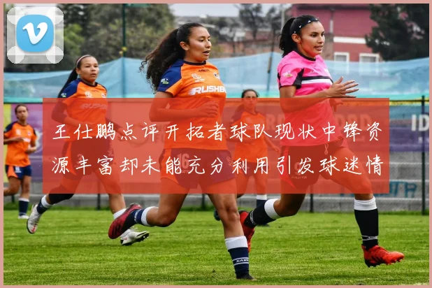 王仕鹏点评开拓者球队现状中锋资源丰富却未能充分利用引发球迷情感交织