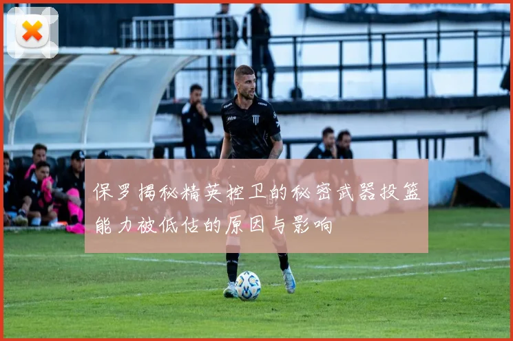 保罗揭秘精英控卫的秘密武器投篮能力被低估的原因与影响