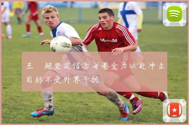王燊超坚定信念海港全力以赴冲击目标不受外界干扰