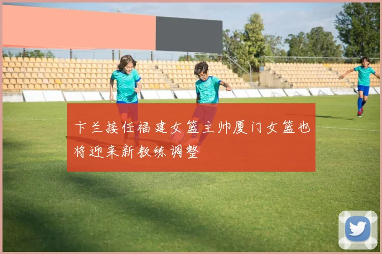 卞兰接任福建女篮主帅厦门女篮也将迎来新教练调整