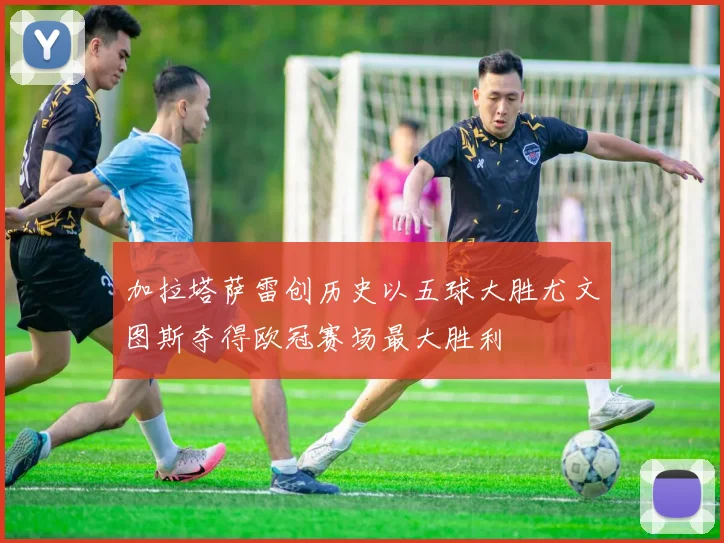 加拉塔萨雷创历史以五球大胜尤文图斯夺得欧冠赛场最大胜利