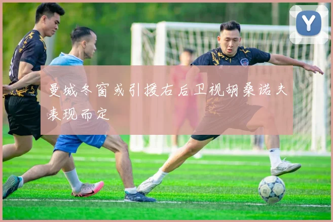 曼城冬窗或引援右后卫视胡桑诺夫表现而定