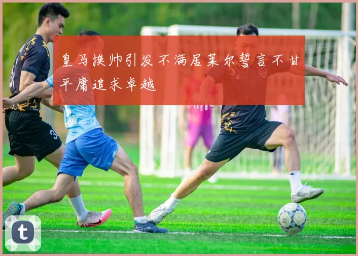 皇马换帅引发不满居莱尔誓言不甘平庸追求卓越