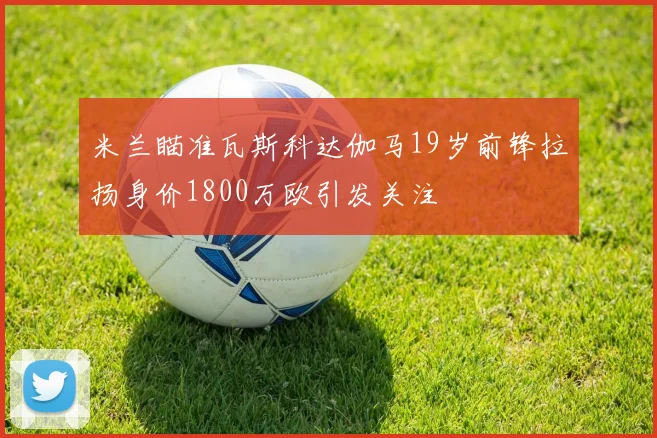 米兰瞄准瓦斯科达伽马19岁前锋拉扬身价1800万欧引发关注