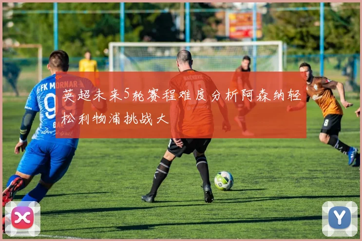 英超未来5轮赛程难度分析阿森纳轻松利物浦挑战大