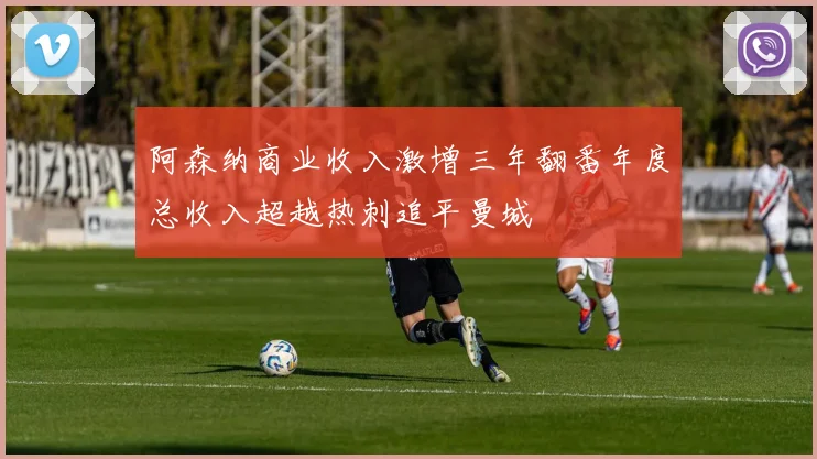 阿森纳商业收入激增三年翻番年度总收入超越热刺追平曼城