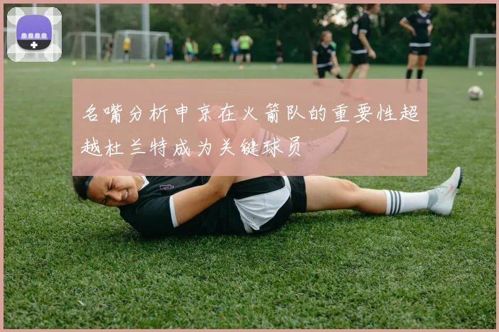 名嘴分析申京在火箭队的重要性超越杜兰特成为关键球员