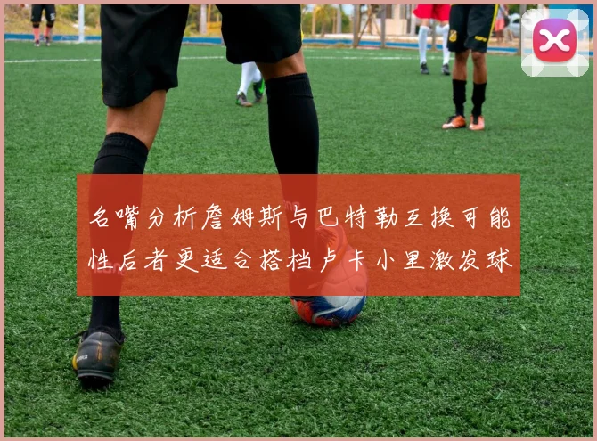 名嘴分析詹姆斯与巴特勒互换可能性后者更适合搭档卢卡小里激发球队激情