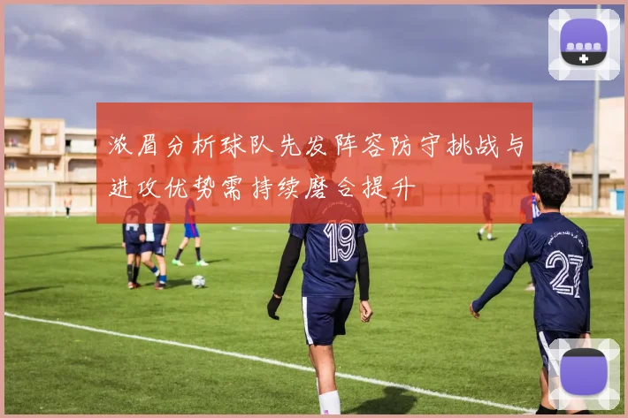浓眉分析球队先发阵容防守挑战与进攻优势需持续磨合提升