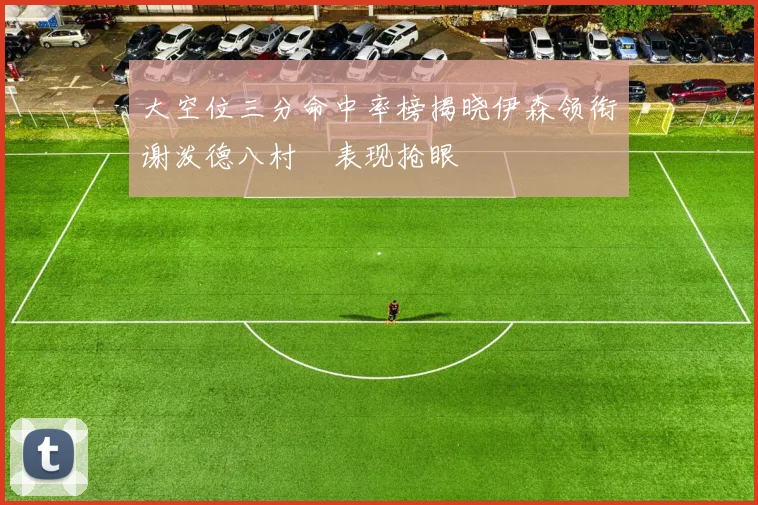 大空位三分命中率榜揭晓伊森领衔谢泼德八村塁表现抢眼