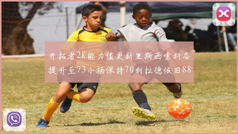 开拓者2K能力值更新里斯西索科各提升至73小杨保持70利拉德依旧88