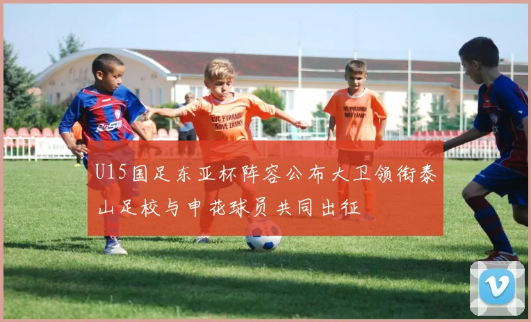 U15国足东亚杯阵容公布大卫领衔泰山足校与申花球员共同出征