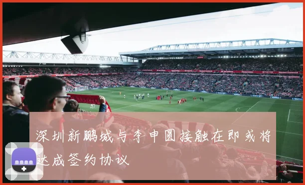 深圳新鹏城与李申圆接触在即或将达成签约协议