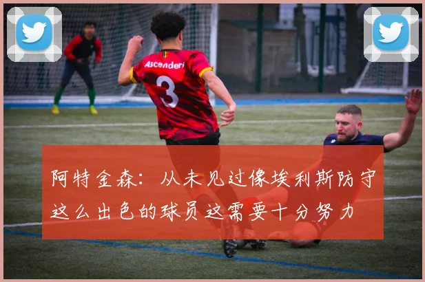 阿特金森：从未见过像埃利斯防守这么出色的球员这需要十分努力