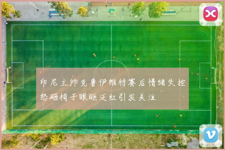 印尼主帅克鲁伊维特赛后情绪失控怒砸椅子眼眶泛红引发关注