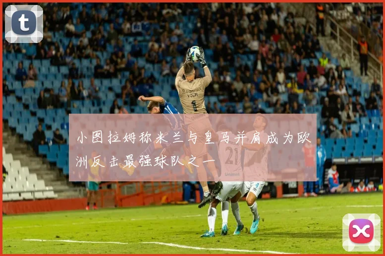 小图拉姆称米兰与皇马并肩成为欧洲反击最强球队之一