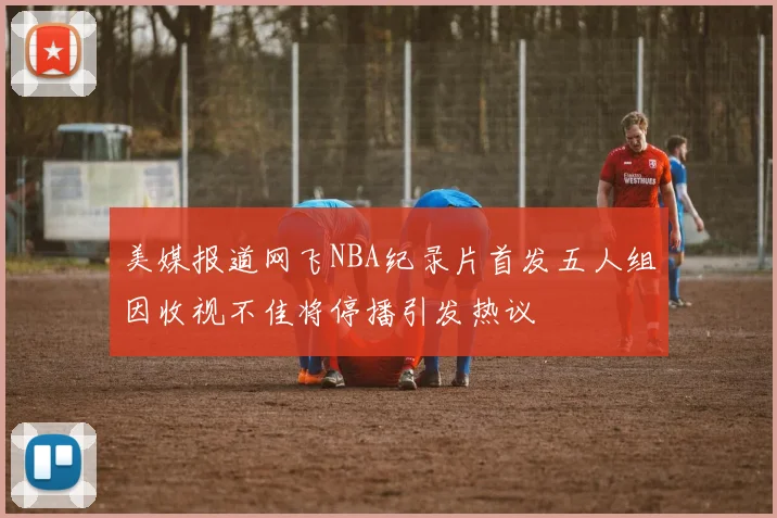 美媒报道网飞NBA纪录片首发五人组因收视不佳将停播引发热议
