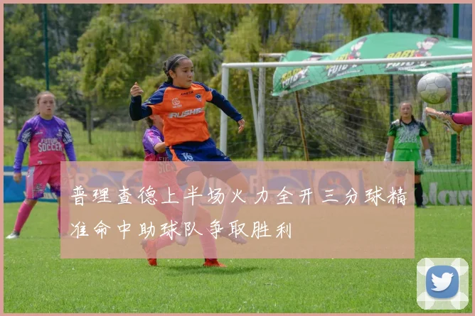 普理查德上半场火力全开三分球精准命中助球队争取胜利