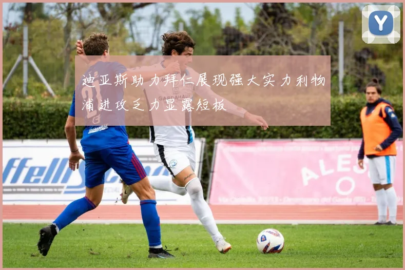 迪亚斯助力拜仁展现强大实力利物浦进攻乏力显露短板