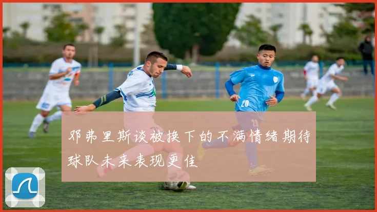 邓弗里斯谈被换下的不满情绪期待球队未来表现更佳