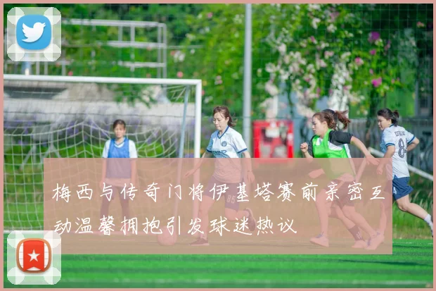 梅西与传奇门将伊基塔赛前亲密互动温馨拥抱引发球迷热议