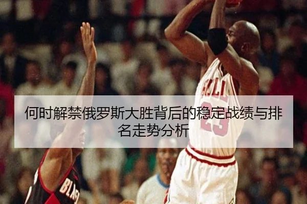 何时解禁俄罗斯大胜背后的稳定战绩与排名走势分析